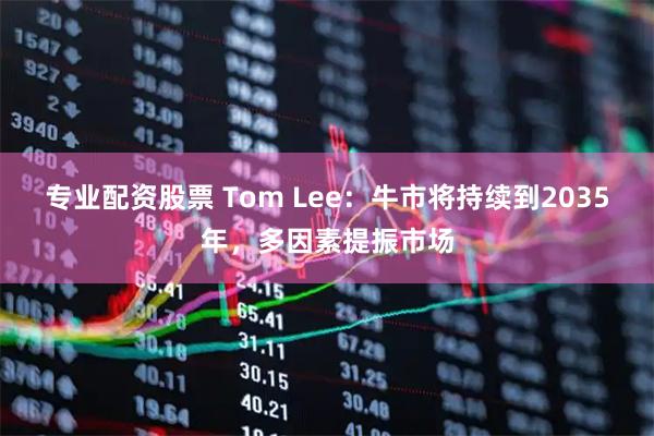 专业配资股票 Tom Lee:牛市将持续到2035年,多因素提振市场