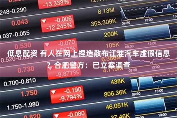 低息配资 有人在网上捏造散布江淮汽车虚假信息？合肥警方：已立案调查