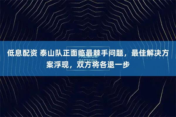 低息配资 泰山队正面临最棘手问题，最佳解决方案浮现，双方将各退一步