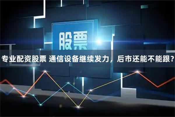 专业配资股票 通信设备继续发力，后市还能不能跟？