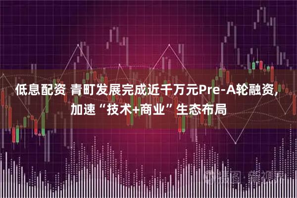 低息配资 青町发展完成近千万元Pre-A轮融资, 加速“技术+商业”生态布局