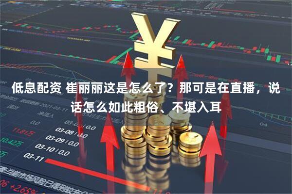 低息配资 崔丽丽这是怎么了?那可是在直播,说话怎么如此粗俗、不堪入耳