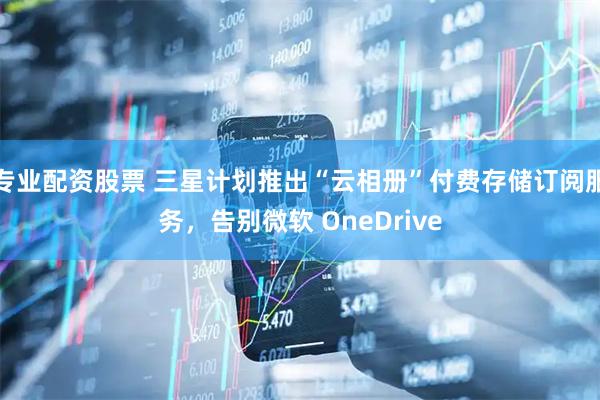 专业配资股票 三星计划推出“云相册”付费存储订阅服务,告别微软 OneDrive