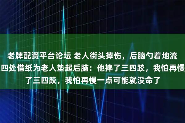 老牌配资平台论坛 老人街头摔伤，后脑勺着地流血不止！河南小伙四处借纸为老人垫起后脑：他摔了三四跤，我怕再慢一点可能就没命了