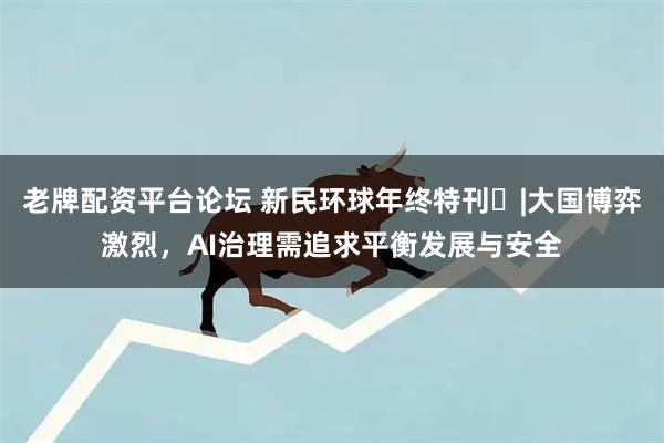 老牌配资平台论坛 新民环球年终特刊⑪|大国博弈激烈，AI治理需追求平衡发展与安全