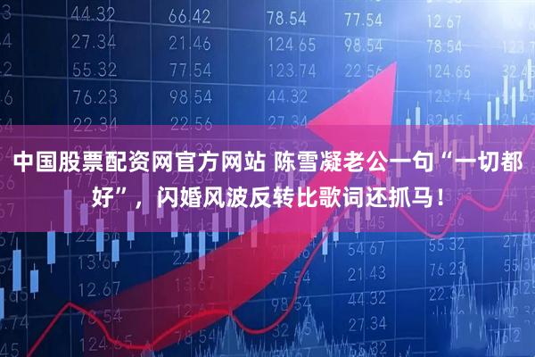 中国股票配资网官方网站 陈雪凝老公一句“一切都好”，闪婚风波反转比歌词还抓马！
