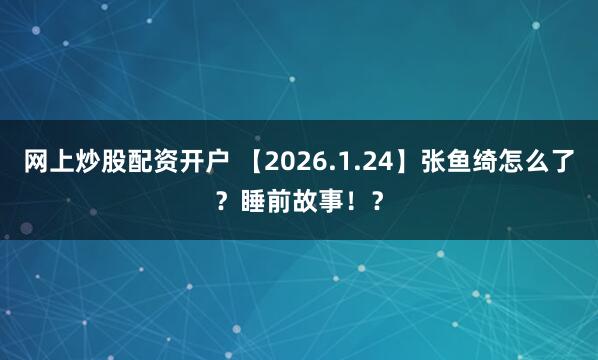 网上炒股配资开户 【2026.1.24】张鱼绮怎么了？睡前故事！？