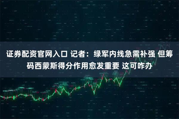 证券配资官网入口 记者：绿军内线急需补强 但筹码西蒙斯得分作用愈发重要 这可咋办