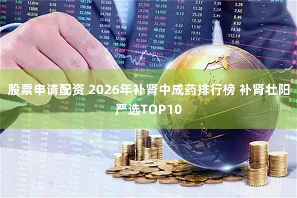 股票申请配资 2026年补肾中成药排行榜 补肾壮阳严选TOP10