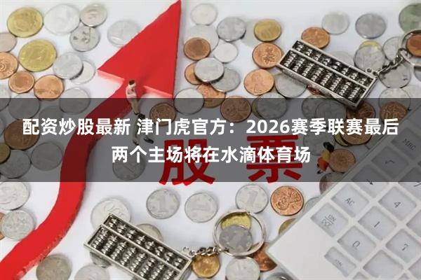 配资炒股最新 津门虎官方：2026赛季联赛最后两个主场将在水滴体育场
