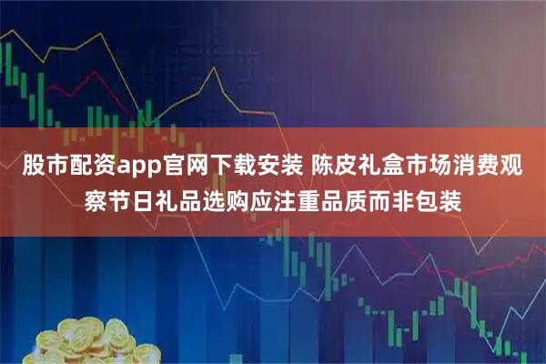 股市配资app官网下载安装 陈皮礼盒市场消费观察节日礼品选购应注重品质而非包装