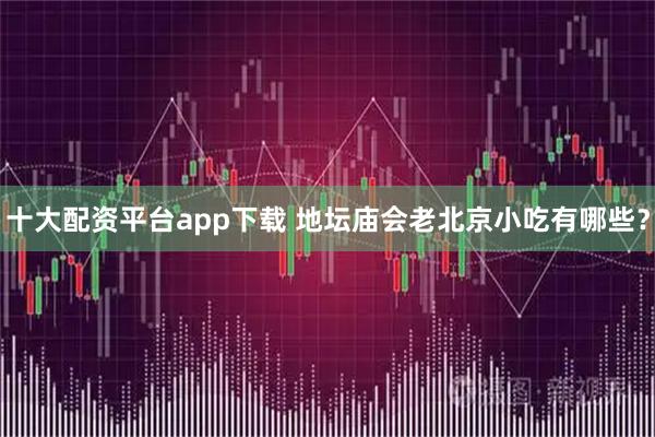 十大配资平台app下载 地坛庙会老北京小吃有哪些？