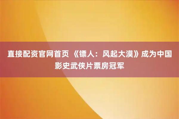 直接配资官网首页 《镖人：风起大漠》成为中国影史武侠片票房冠军
