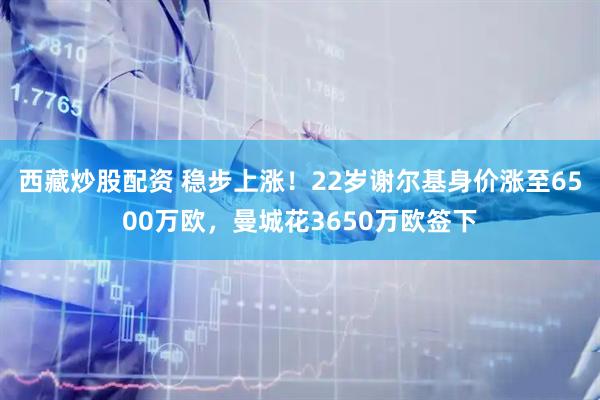 西藏炒股配资 稳步上涨！22岁谢尔基身价涨至6500万欧，曼城花3650万欧签下