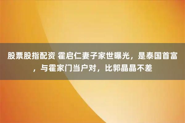 股票股指配资 霍启仁妻子家世曝光,是泰国首富,与霍家门当户对,比郭晶晶不差