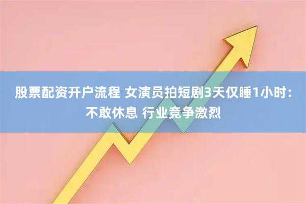 股票配资开户流程 女演员拍短剧3天仅睡1小时：不敢休息 行业竞争激烈