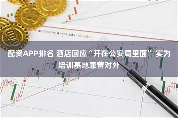 配资APP排名 酒店回应“开在公安局里面” 实为培训基地兼营对外