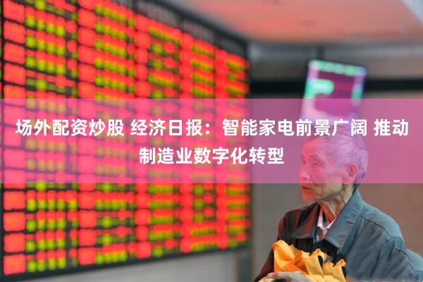 场外配资炒股 经济日报：智能家电前景广阔 推动制造业数字化转型