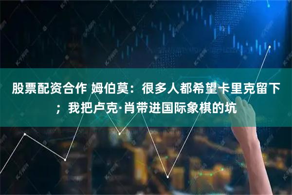 股票配资合作 姆伯莫：很多人都希望卡里克留下；我把卢克·肖带进国际象棋的坑