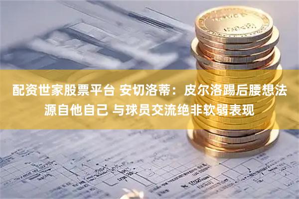 配资世家股票平台 安切洛蒂：皮尔洛踢后腰想法源自他自己 与球员交流绝非软弱表现