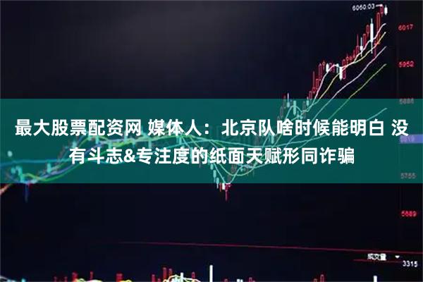最大股票配资网 媒体人：北京队啥时候能明白 没有斗志&专注度的纸面天赋形同诈骗