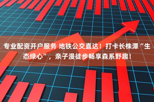 专业配资开户服务 地铁公交直达！打卡长株潭“生态绿心”，亲子漫徒步畅享森系野趣！