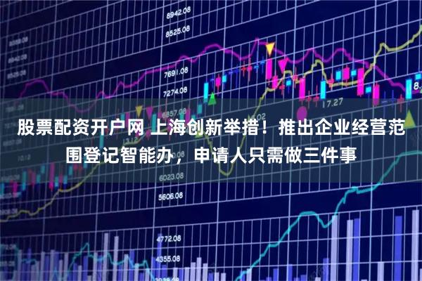 股票配资开户网 上海创新举措！推出企业经营范围登记智能办，申请人只需做三件事