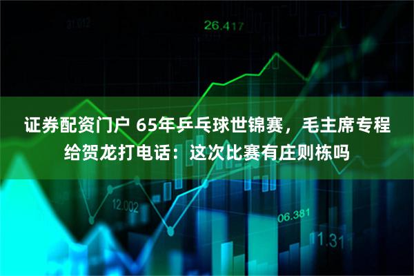 证券配资门户 65年乒乓球世锦赛，毛主席专程给贺龙打电话：这次比赛有庄则栋吗