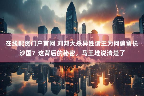 在线配资门户官网 刘邦大杀异姓诸王为何偏留长沙国？这背后的秘密，马王堆说清楚了