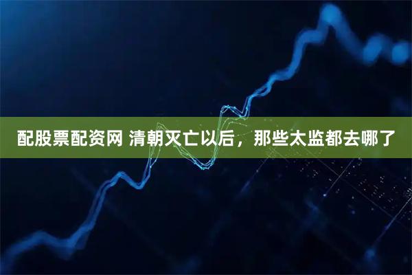配股票配资网 清朝灭亡以后，那些太监都去哪了
