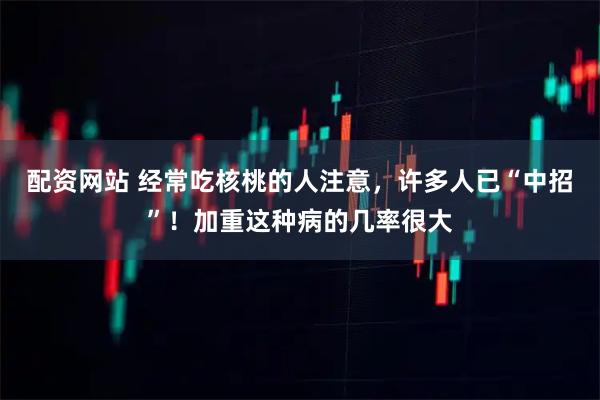 配资网站 经常吃核桃的人注意，许多人已“中招”！加重这种病的几率很大