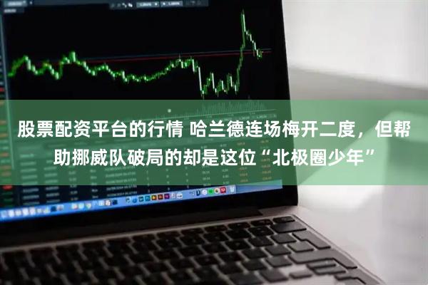 股票配资平台的行情 哈兰德连场梅开二度，但帮助挪威队破局的却是这位“北极圈少年”