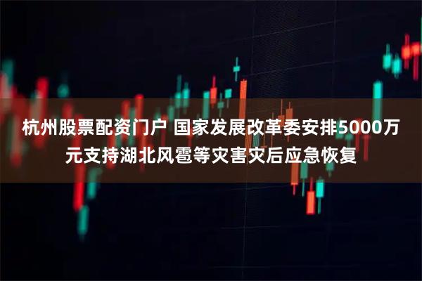 杭州股票配资门户 国家发展改革委安排5000万元支持湖北风雹等灾害灾后应急恢复