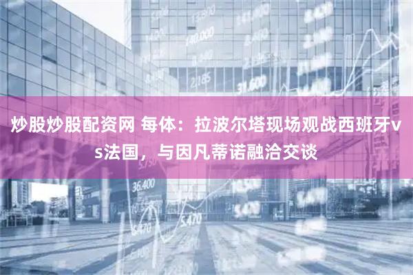 炒股炒股配资网 每体：拉波尔塔现场观战西班牙vs法国，与因凡蒂诺融洽交谈