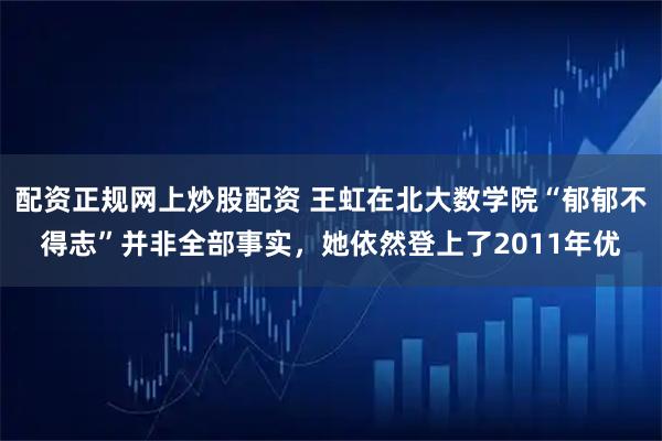 配资正规网上炒股配资 王虹在北大数学院“郁郁不得志”并非全部事实,她依然登上了2011年优
