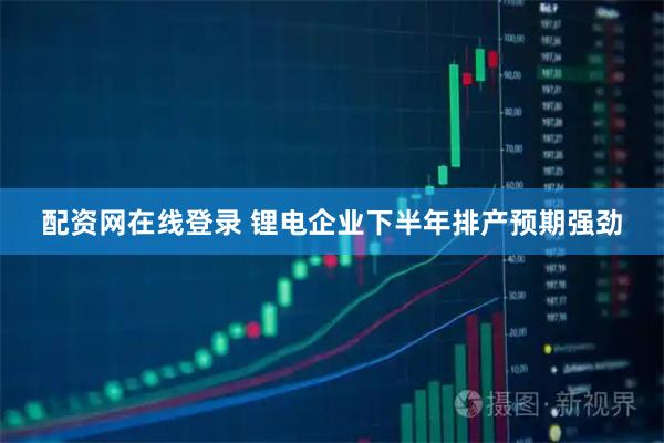 配资网在线登录 锂电企业下半年排产预期强劲