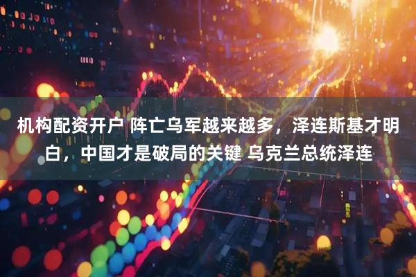 机构配资开户 阵亡乌军越来越多，泽连斯基才明白，中国才是破局的关键 乌克兰总统泽连