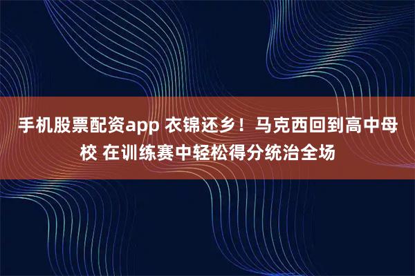 手机股票配资app 衣锦还乡！马克西回到高中母校 在训练赛中轻松得分统治全场