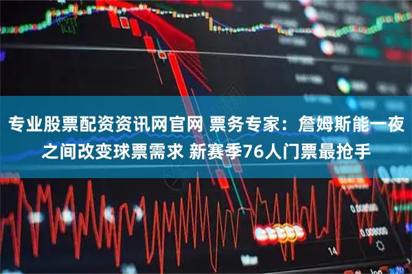 专业股票配资资讯网官网 票务专家：詹姆斯能一夜之间改变球票需求 新赛季76人门票最抢手