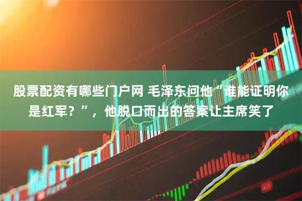 股票配资有哪些门户网 毛泽东问他“谁能证明你是红军？”，他脱口而出的答案让主席笑了